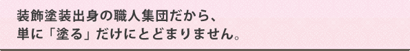 装飾塗装出身の職人集団だから、単に「塗る」だけにとどまりません。