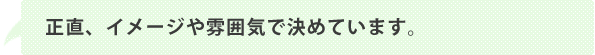 正直、イメージや雰囲気で決めています。