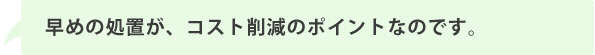 早めの処置が、コスト削減のポイントなのです。